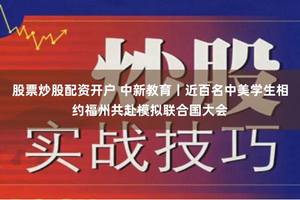 股票炒股配资开户 中新教育丨近百名中美学生相约福州共赴模拟联合国大会