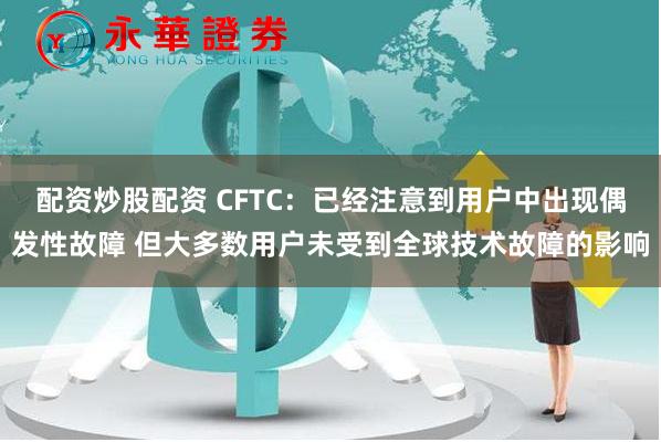 配资炒股配资 CFTC：已经注意到用户中出现偶发性故障 但大多数用户未受到全球技术故障的影响