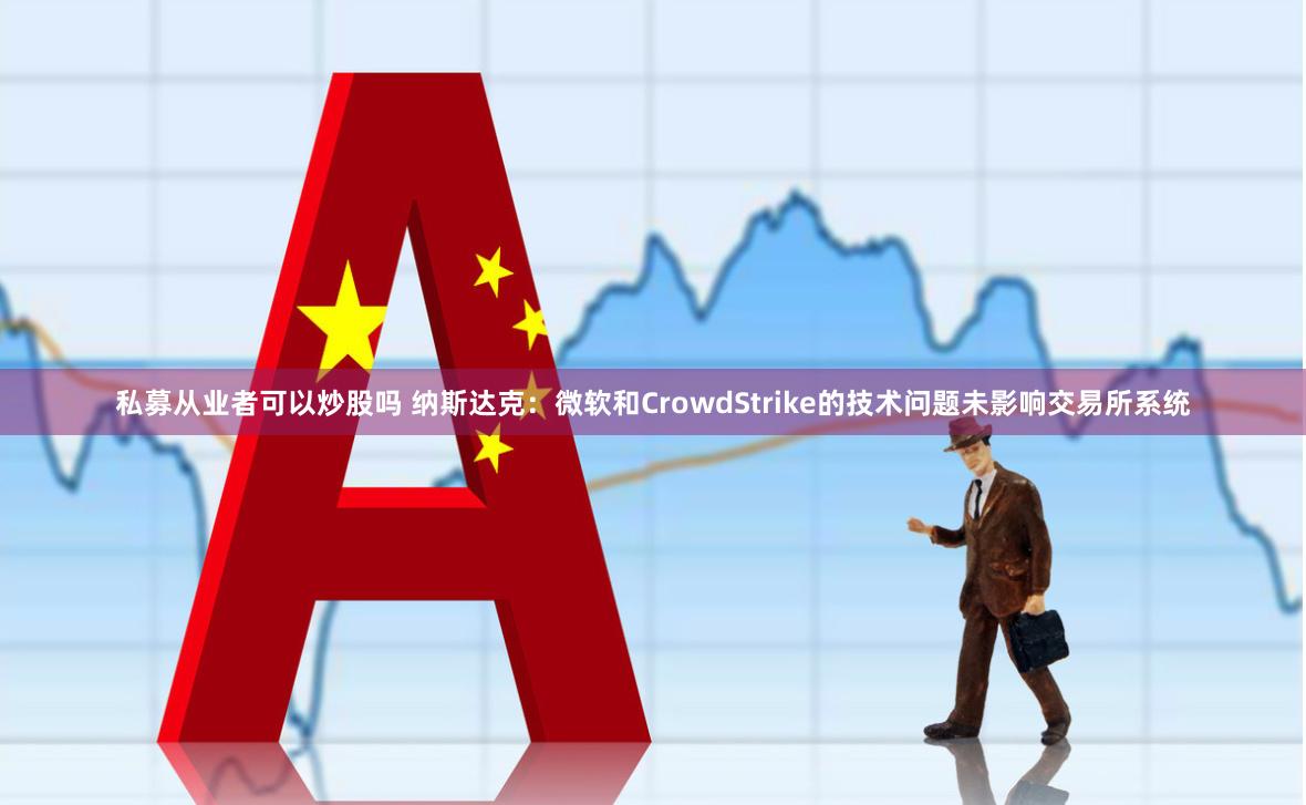 私募从业者可以炒股吗 纳斯达克：微软和CrowdStrike的技术问题未影响交易所系统