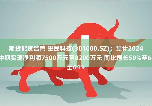 期货配资监管 肇民科技(301000.SZ)：预计2024年中期实现净利润7500万元至8200万元 同比增长50%至64%