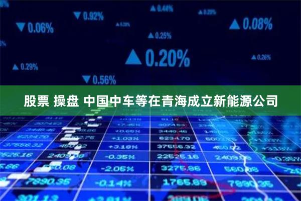 股票 操盘 中国中车等在青海成立新能源公司