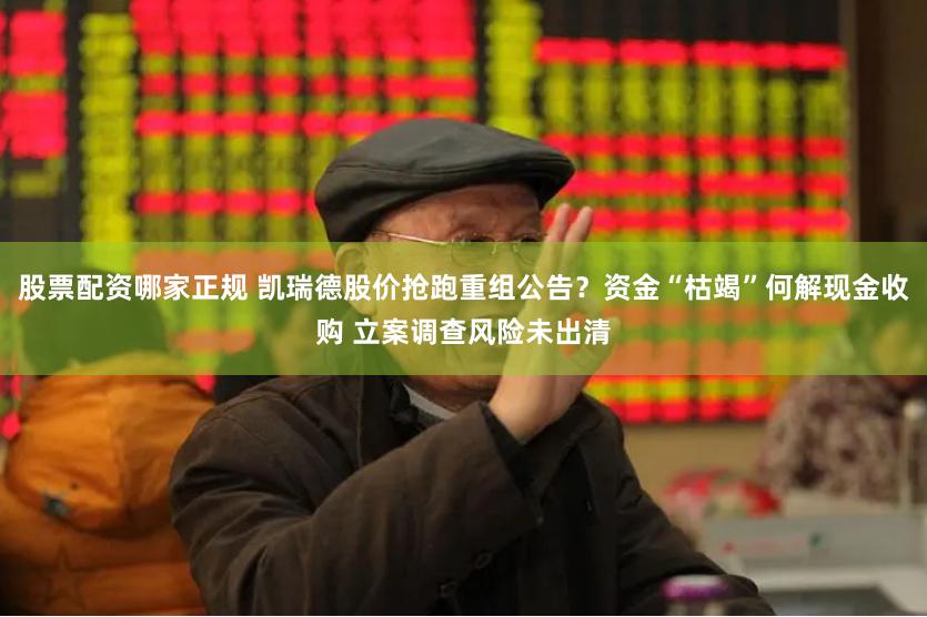 股票配资哪家正规 凯瑞德股价抢跑重组公告？资金“枯竭”何解现金收购 立案调查风险未出清