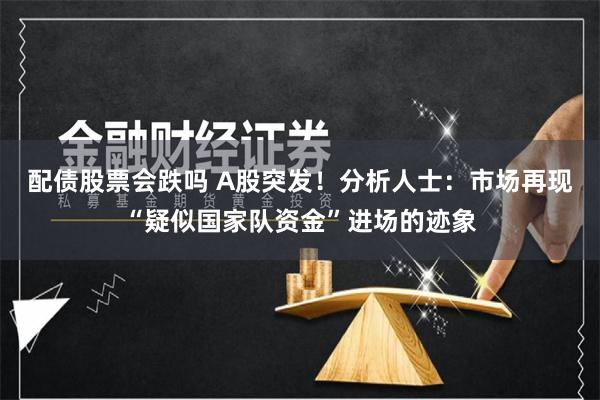 配债股票会跌吗 A股突发！分析人士：市场再现“疑似国家队资金”进场的迹象