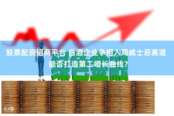 股票配资招商平台 白酒企业争相入局威士忌赛道  能否打造第二增长曲线？
