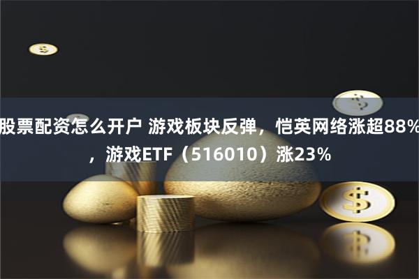 股票配资怎么开户 游戏板块反弹，恺英网络涨超88%，游戏ETF（516010）涨23%