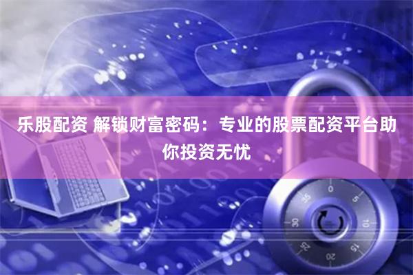 乐股配资 解锁财富密码：专业的股票配资平台助你投资无忧