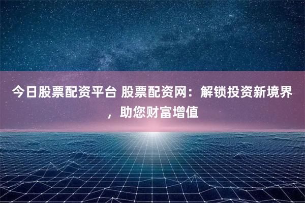 今日股票配资平台 股票配资网：解锁投资新境界，助您财富增值