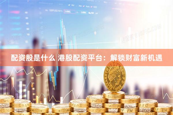 配资股是什么 港股配资平台：解锁财富新机遇