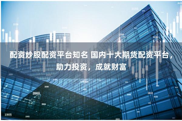 配资炒股配资平台知名 国内十大期货配资平台，助力投资，成就财富
