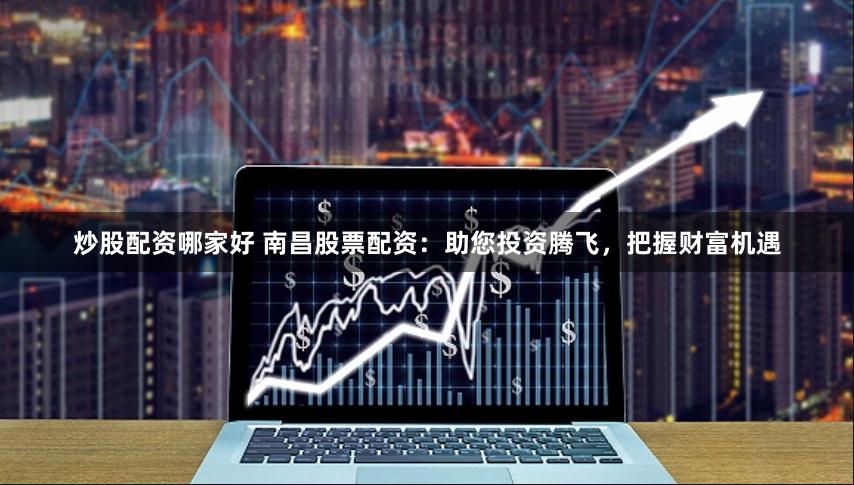 炒股配资哪家好 南昌股票配资：助您投资腾飞，把握财富机遇