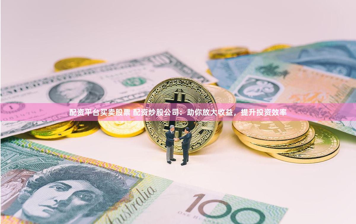 配资平台买卖股票 配资炒股公司：助你放大收益，提升投资效率