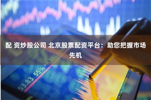 配 资炒股公司 北京股票配资平台：助您把握市场先机