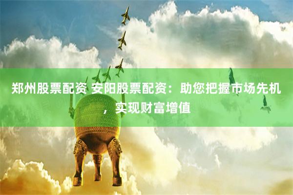 郑州股票配资 安阳股票配资：助您把握市场先机，实现财富增值