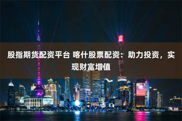 股指期货配资平台 喀什股票配资：助力投资，实现财富增值