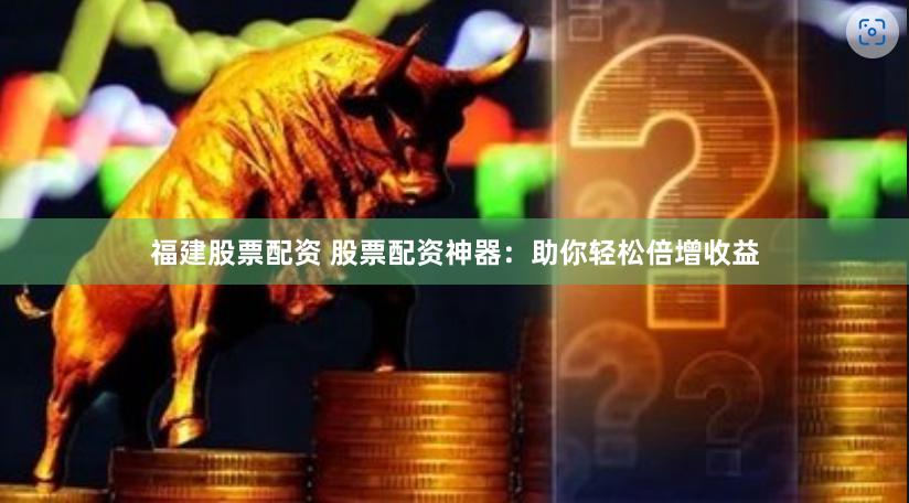 福建股票配资 股票配资神器：助你轻松倍增收益