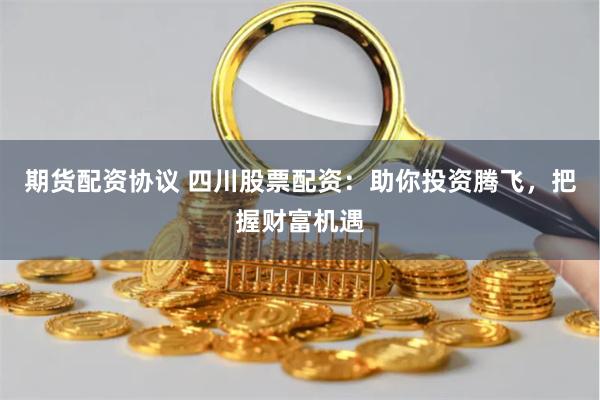 期货配资协议 四川股票配资：助你投资腾飞，把握财富机遇
