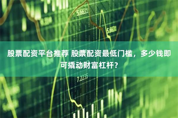 股票配资平台推荐 股票配资最低门槛，多少钱即可撬动财富杠杆？