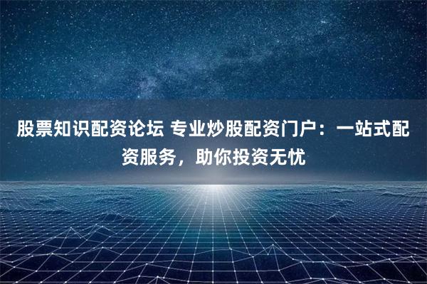 股票知识配资论坛 专业炒股配资门户：一站式配资服务，助你投资无忧