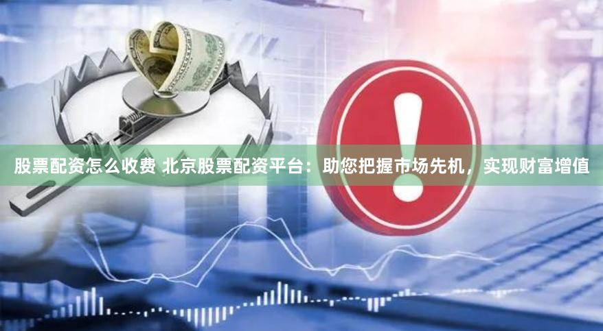 股票配资怎么收费 北京股票配资平台：助您把握市场先机，实现财富增值