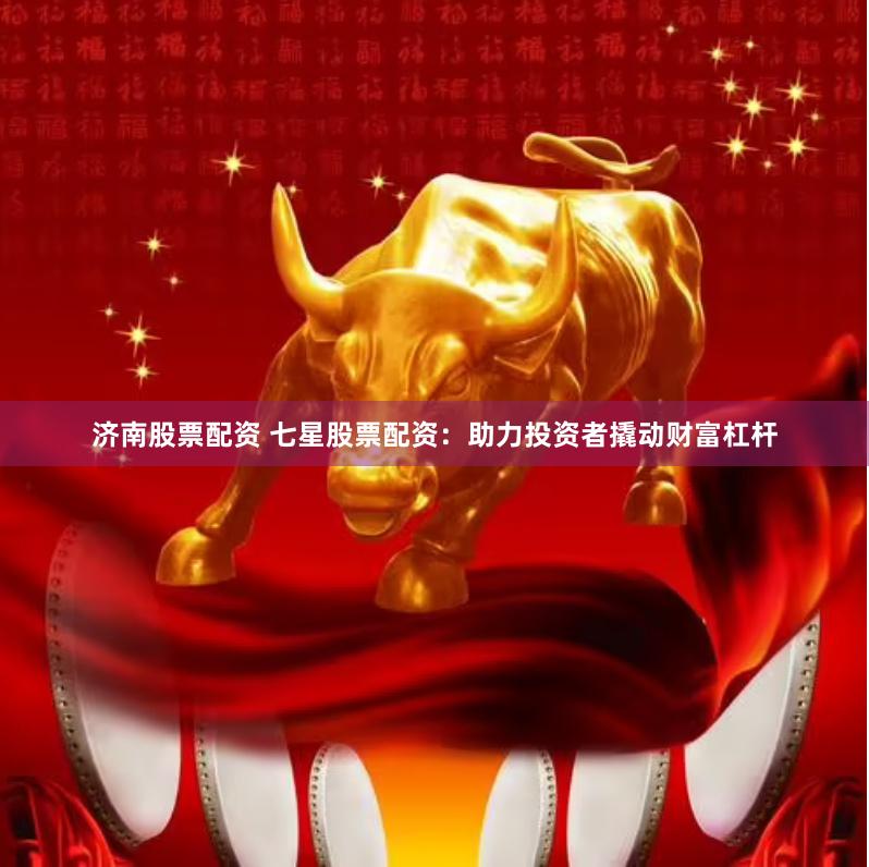 济南股票配资 七星股票配资：助力投资者撬动财富杠杆