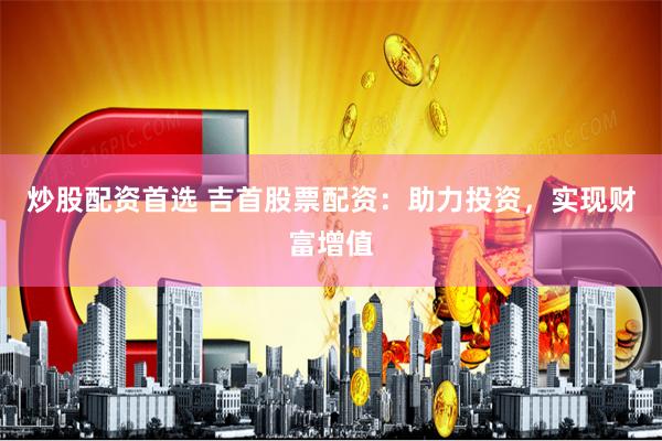 炒股配资首选 吉首股票配资：助力投资，实现财富增值