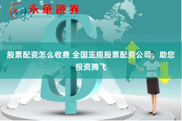 股票配资怎么收费 全国正规股票配资公司，助您投资腾飞