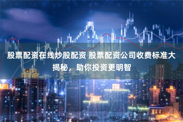 股票配资在线炒股配资 股票配资公司收费标准大揭秘，助你投资更明智