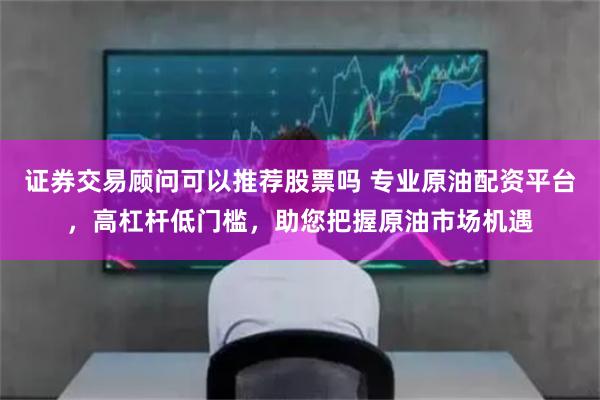 证券交易顾问可以推荐股票吗 专业原油配资平台,高杠杆低门槛,助您把握原油市场机遇