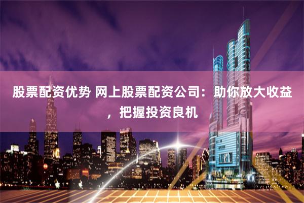 股票配资优势 网上股票配资公司：助你放大收益，把握投资良机